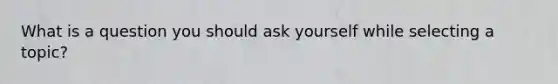 What is a question you should ask yourself while selecting a topic?