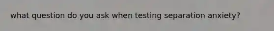 what question do you ask when testing separation anxiety?