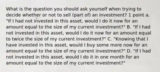 What is the question you should ask yourself when trying to decide whether or not to sell (part of) an investment? 1 point a. "If I had not invested in this asset, would I do it now for an amount equal to the size of my current investment?" B. "If I had not invested in this asset, would I do it now for an amount equal to twice the size of my current investment?" C. "Knowing that I have invested in this asset, would I buy some more now for an amount equal to the size of my current investment?" D. "If I had not invested in this asset, would I do it in one month for an amount equal to the size of my current investment?"