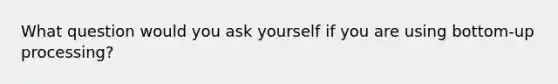 What question would you ask yourself if you are using bottom-up processing?