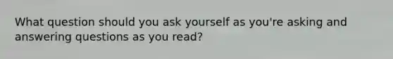 What question should you ask yourself as you're asking and answering questions as you read?