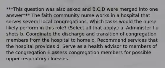 ***This question was also asked and B,C,D were merged into one answer*** The faith community nurse works in a hospital that serves several local congregations. Which tasks would the nurse likely perform in this role? (Select all that apply.) a. Administer flu shots b. Coordinate the discharge and transition of congregation members from the hospital to home c. Recommend services that the hospital provides d. Serve as a health advisor to members of the congregation E.assess congregation members for possible upper respiratory illnesses