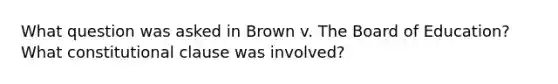 What question was asked in Brown v. The Board of Education? What constitutional clause was involved?