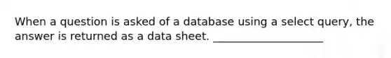 When a question is asked of a database using a select query, the answer is returned as a data sheet. ____________________