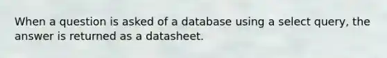 When a question is asked of a database using a select query, the answer is returned as a datasheet.