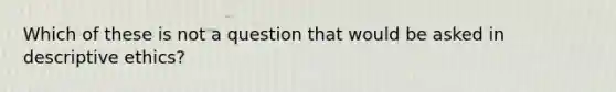 Which of these is not a question that would be asked in descriptive ethics?