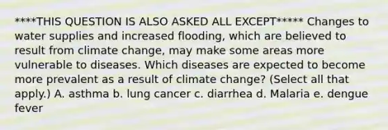 ****THIS QUESTION IS ALSO ASKED ALL EXCEPT***** Changes to water supplies and increased flooding, which are believed to result from climate change, may make some areas more vulnerable to diseases. Which diseases are expected to become more prevalent as a result of climate change? (Select all that apply.) A. asthma b. lung cancer c. diarrhea d. Malaria e. dengue fever