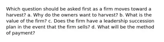 Which question should be asked first as a firm moves toward a harvest? a. Why do the owners want to harvest? b. What is the value of the firm? c. Does the firm have a leadership succession plan in the event that the firm sells? d. What will be the method of payment?