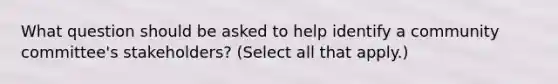 What question should be asked to help identify a community committee's stakeholders? (Select all that apply.)