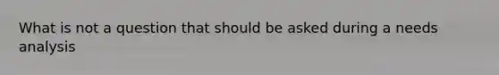 What is not a question that should be asked during a needs analysis