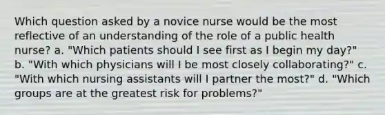 Which question asked by a novice nurse would be the most reflective of an understanding of the role of a public health nurse? a. "Which patients should I see first as I begin my day?" b. "With which physicians will I be most closely collaborating?" c. "With which nursing assistants will I partner the most?" d. "Which groups are at the greatest risk for problems?"