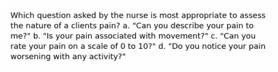 Which question asked by the nurse is most appropriate to assess the nature of a clients pain? a. "Can you describe your pain to me?" b. "Is your pain associated with movement?" c. "Can you rate your pain on a scale of 0 to 10?" d. "Do you notice your pain worsening with any activity?"