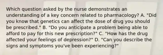 Which question asked by the nurse demonstrates an understanding of a key concern related to pharmacology? A. "Did you know that genetics can affect the dose of drug you should be prescribed." B. "Do you anticipate a problem being able to afford to pay for this new prescription?" C. "How has the drug affected your feelings of depression?" D. "Can you describe the signs and symptoms you've been experiencing?"