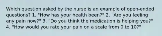 Which question asked by the nurse is an example of open-ended questions? 1. "How has your health been?" 2. "Are you feeling any pain now?" 3. "Do you think the medication is helping you?" 4. "How would you rate your pain on a scale from 0 to 10?"