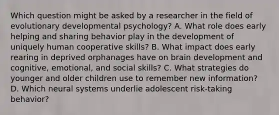 Which question might be asked by a researcher in the field of evolutionary developmental psychology? A. What role does early helping and sharing behavior play in the development of uniquely human cooperative skills? B. What impact does early rearing in deprived orphanages have on brain development and cognitive, emotional, and social skills? C. What strategies do younger and older children use to remember new information? D. Which neural systems underlie adolescent risk-taking behavior?