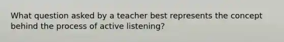 What question asked by a teacher best represents the concept behind the process of active listening?