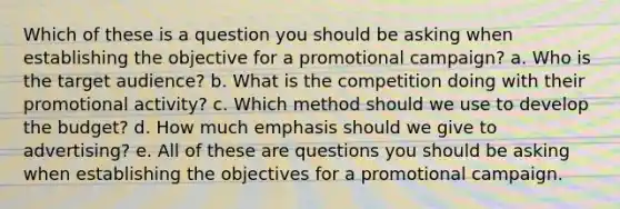 Which of these is a question you should be asking when establishing the objective for a promotional campaign? a. Who is the target audience? b. What is the competition doing with their promotional activity? c. Which method should we use to develop the budget? d. How much emphasis should we give to advertising? e. All of these are questions you should be asking when establishing the objectives for a promotional campaign.