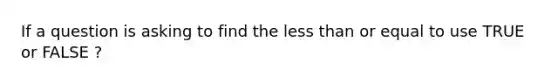 If a question is asking to find the less than or equal to use TRUE or FALSE ?