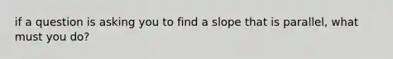 if a question is asking you to find a slope that is parallel, what must you do?