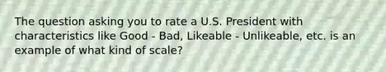 The question asking you to rate a U.S. President with characteristics like Good - Bad, Likeable - Unlikeable, etc. is an example of what kind of scale?