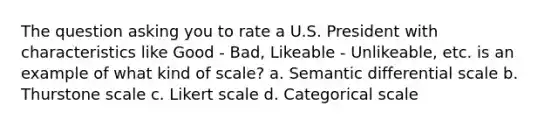 The question asking you to rate a U.S. President with characteristics like Good - Bad, Likeable - Unlikeable, etc. is an example of what kind of scale? a. Semantic differential scale b. Thurstone scale c. Likert scale d. Categorical scale