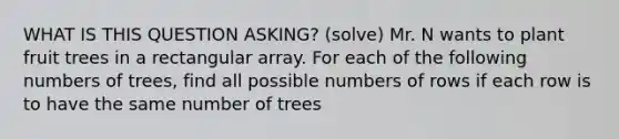 WHAT IS THIS QUESTION ASKING? (solve) Mr. N wants to plant fruit trees in a rectangular array. For each of the following numbers of trees, find all possible numbers of rows if each row is to have the same number of trees