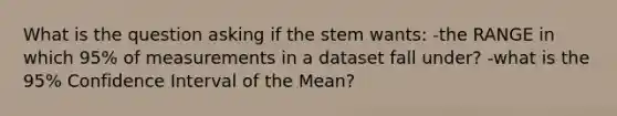 What is the question asking if the stem wants: -the RANGE in which 95% of measurements in a dataset fall under? -what is the 95% Confidence Interval of the Mean?