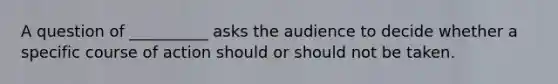 A question of __________ asks the audience to decide whether a specific course of action should or should not be taken.