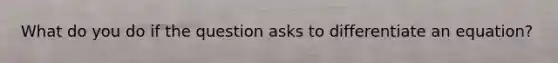 What do you do if the question asks to differentiate an equation?