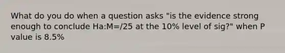 What do you do when a question asks "is the evidence strong enough to conclude Ha:M=/25 at the 10% level of sig?" when P value is 8.5%