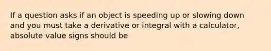 If a question asks if an object is speeding up or slowing down and you must take a derivative or integral with a calculator, absolute value signs should be