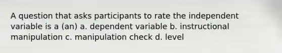 A question that asks participants to rate the independent variable is a (an) a. dependent variable b. instructional manipulation c. manipulation check d. level