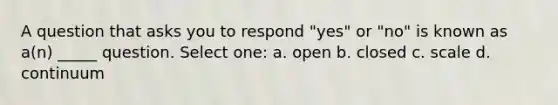 A question that asks you to respond "yes" or "no" is known as a(n) _____ question. Select one: a. open b. closed c. scale d. continuum