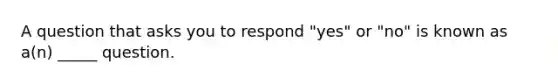 A question that asks you to respond "yes" or "no" is known as a(n) _____ question.