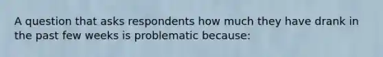 A question that asks respondents how much they have drank in the past few weeks is problematic because: