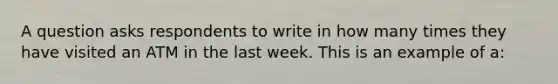 A question asks respondents to write in how many times they have visited an ATM in the last week. This is an example of a: