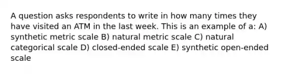 A question asks respondents to write in how many times they have visited an ATM in the last week. This is an example of a: A) synthetic metric scale B) natural metric scale C) natural categorical scale D) closed-ended scale E) synthetic open-ended scale