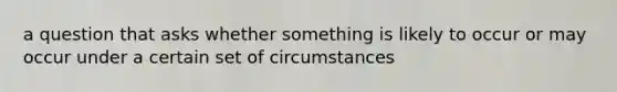 a question that asks whether something is likely to occur or may occur under a certain set of circumstances