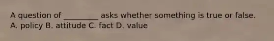 A question of _________ asks whether something is true or false. A. policy B. attitude C. fact D. value