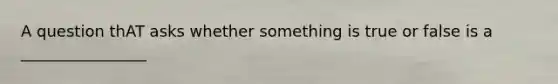 A question thAT asks whether something is true or false is a ________________