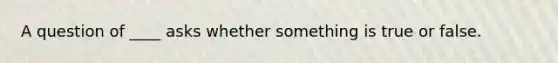 A question of ____ asks whether something is true or false.