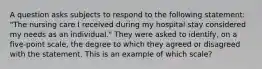 A question asks subjects to respond to the following statement: "The nursing care I received during my hospital stay considered my needs as an individual." They were asked to identify, on a five-point scale, the degree to which they agreed or disagreed with the statement. This is an example of which scale?