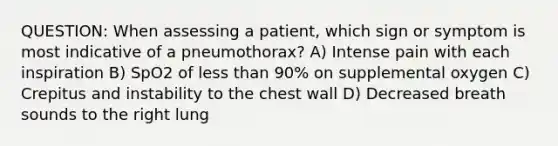 QUESTION: When assessing a patient, which sign or symptom is most indicative of a pneumothorax? A) Intense pain with each inspiration B) SpO2 of less than 90% on supplemental oxygen C) Crepitus and instability to the chest wall D) Decreased breath sounds to the right lung