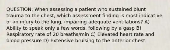 QUESTION: When assessing a patient who sustained blunt trauma to the chest, which assessment finding is most indicative of an injury to the lung, impairing adequate ventilations? A) Ability to speak only a few words, following by a gasp B) Respiratory rate of 20 breaths/min C) Elevated heart rate and blood pressure D) Extensive bruising to the anterior chest