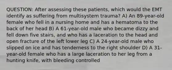 QUESTION: After assessing these patients, which would the EMT identify as suffering from multisystem trauma? A) An 89-year-old female who fell in a nursing home and has a hematoma to the back of her head B) A 61-year-old male who became dizzy and fell down five stairs, and who has a laceration to the head and open fracture of the left lower leg C) A 24-year-old male who slipped on ice and has tenderness to the right shoulder D) A 31-year-old female who has a large laceration to her leg from a hunting knife, with bleeding controlled