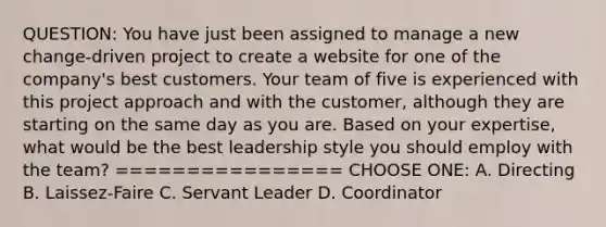 QUESTION: You have just been assigned to manage a new change-driven project to create a website for one of the company's best customers. Your team of five is experienced with this project approach and with the customer, although they are starting on the same day as you are. Based on your expertise, what would be the best leadership style you should employ with the team? ================ CHOOSE ONE: A. Directing B. Laissez-Faire C. Servant Leader D. Coordinator