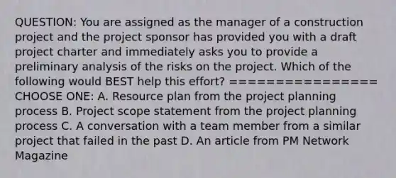 QUESTION: You are assigned as the manager of a construction project and the project sponsor has provided you with a draft project charter and immediately asks you to provide a preliminary analysis of the risks on the project. Which of the following would BEST help this effort? ================ CHOOSE ONE: A. Resource plan from the project planning process B. Project scope statement from the project planning process C. A conversation with a team member from a similar project that failed in the past D. An article from PM Network Magazine