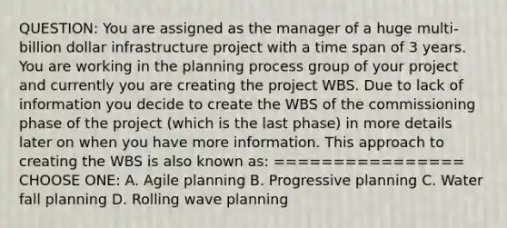 QUESTION: You are assigned as the manager of a huge multi-billion dollar infrastructure project with a time span of 3 years. You are working in the planning process group of your project and currently you are creating the project WBS. Due to lack of information you decide to create the WBS of the commissioning phase of the project (which is the last phase) in more details later on when you have more information. This approach to creating the WBS is also known as: ================ CHOOSE ONE: A. Agile planning B. Progressive planning C. Water fall planning D. Rolling wave planning