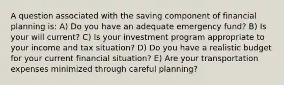 A question associated with the saving component of financial planning is: A) Do you have an adequate emergency fund? B) Is your will current? C) Is your investment program appropriate to your income and tax situation? D) Do you have a realistic budget for your current financial situation? E) Are your transportation expenses minimized through careful planning?