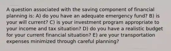 A question associated with the saving component of financial planning is: A) do you have an adequate emergency fund? B) is your will current? C) is your investment program appropriate to your income and tax situation? D) do you have a realistic budget for your current financial situation? E) are your transportation expenses minimized through careful planning?